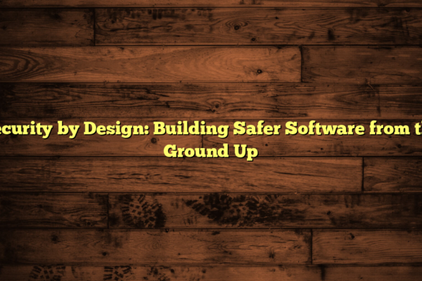 Security by Design: Building Safer Software from the Ground Up